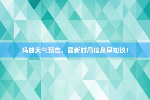 玛曲天气预告，最新时局信息早知谈！